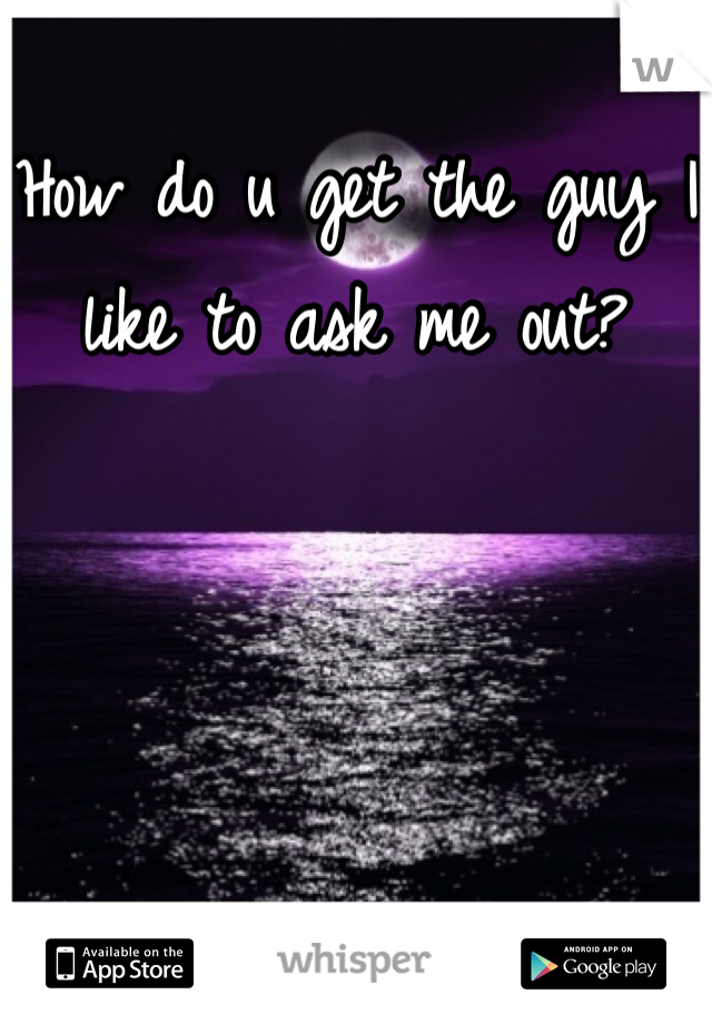 How do u get the guy I like to ask me out?