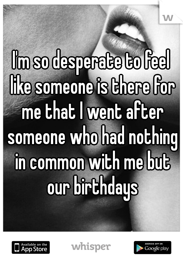 I'm so desperate to feel like someone is there for me that I went after someone who had nothing in common with me but our birthdays