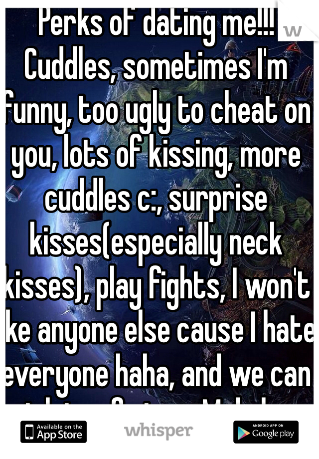 Perks of dating me!!!
Cuddles, sometimes I'm funny, too ugly to cheat on you, lots of kissing, more cuddles c:, surprise kisses(especially neck kisses), play fights, I won't like anyone else cause I hate everyone haha, and we can eat lots of pizza. Male here 