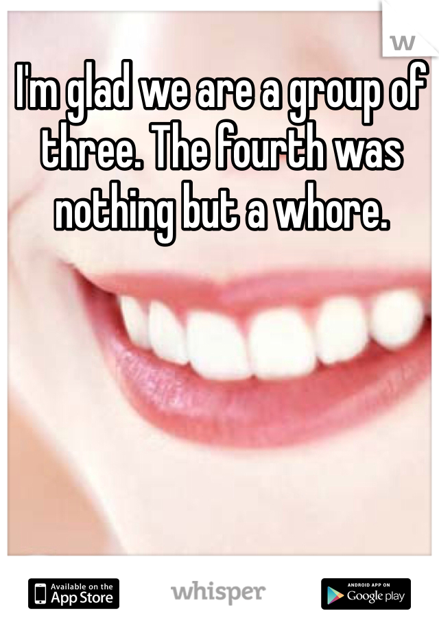 I'm glad we are a group of three. The fourth was nothing but a whore. 