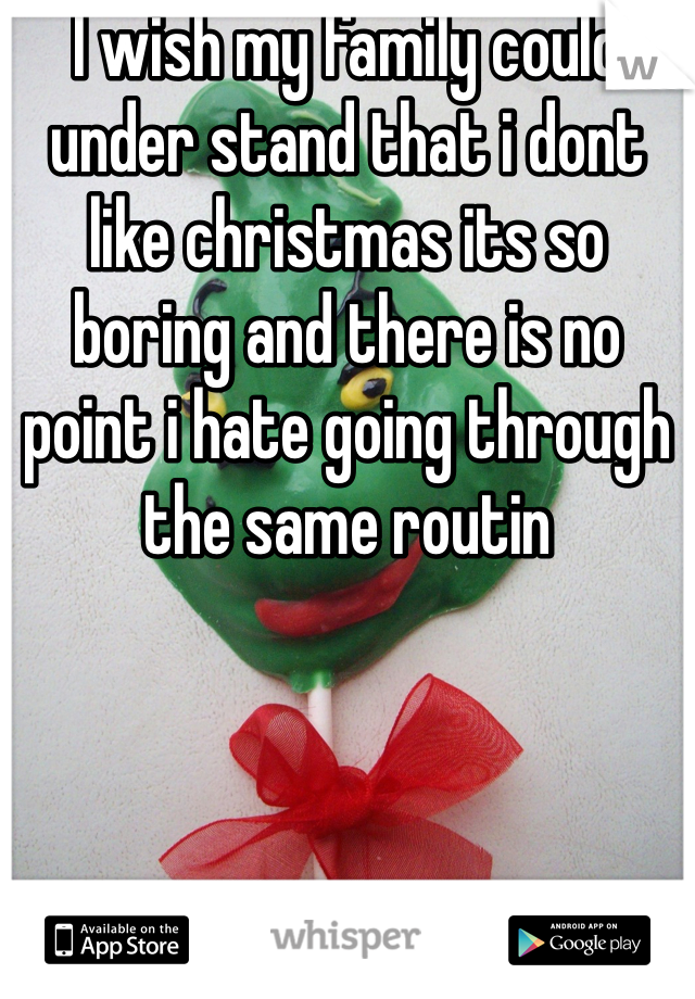 I wish my family could under stand that i dont like christmas its so boring and there is no point i hate going through the same routin