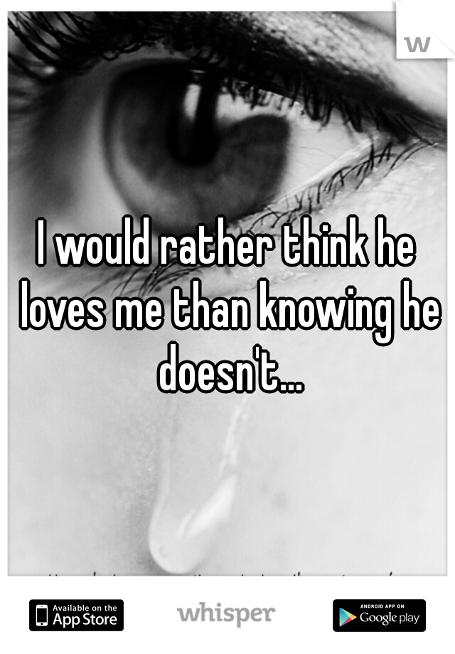 I would rather think he loves me than knowing he doesn't...