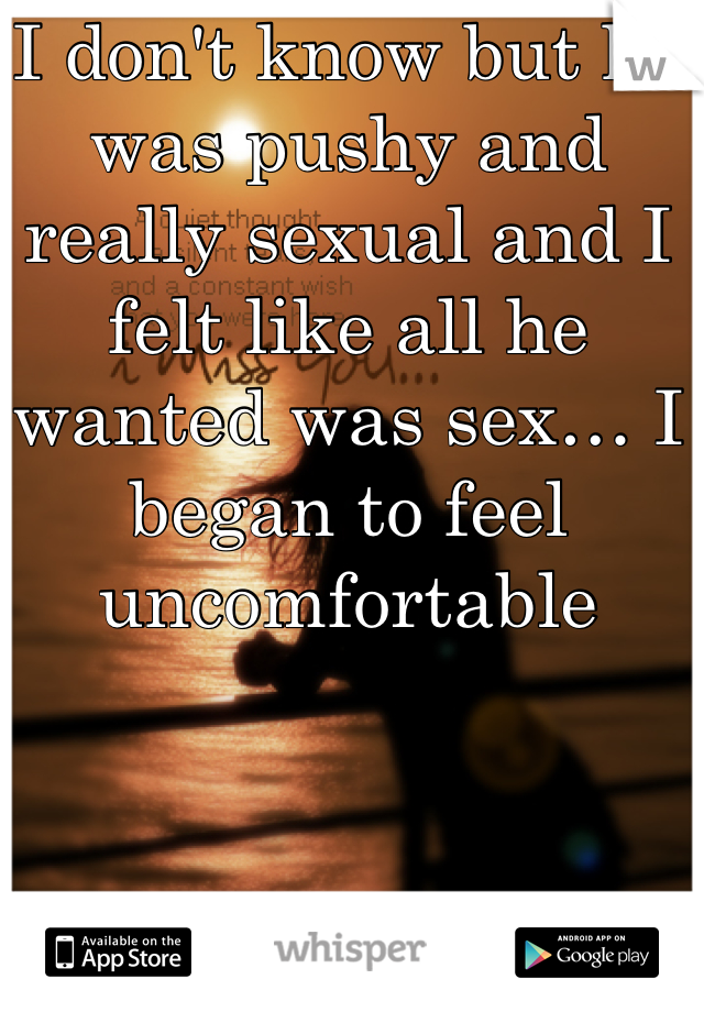 I don't know but he was pushy and really sexual and I felt like all he wanted was sex… I began to feel uncomfortable 