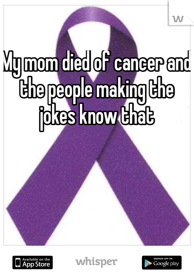 My mom died of cancer and the people making the jokes know that