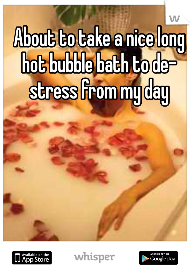 About to take a nice long hot bubble bath to de-stress from my day