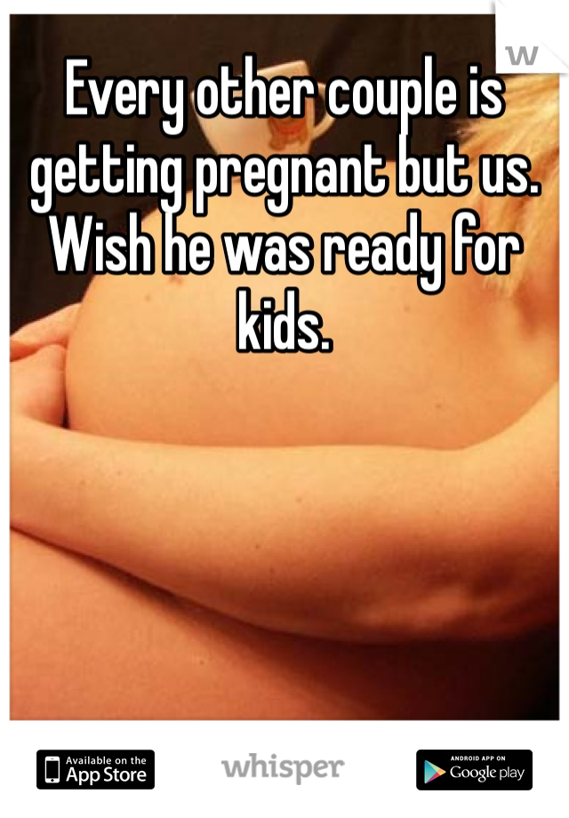 Every other couple is getting pregnant but us. Wish he was ready for kids.