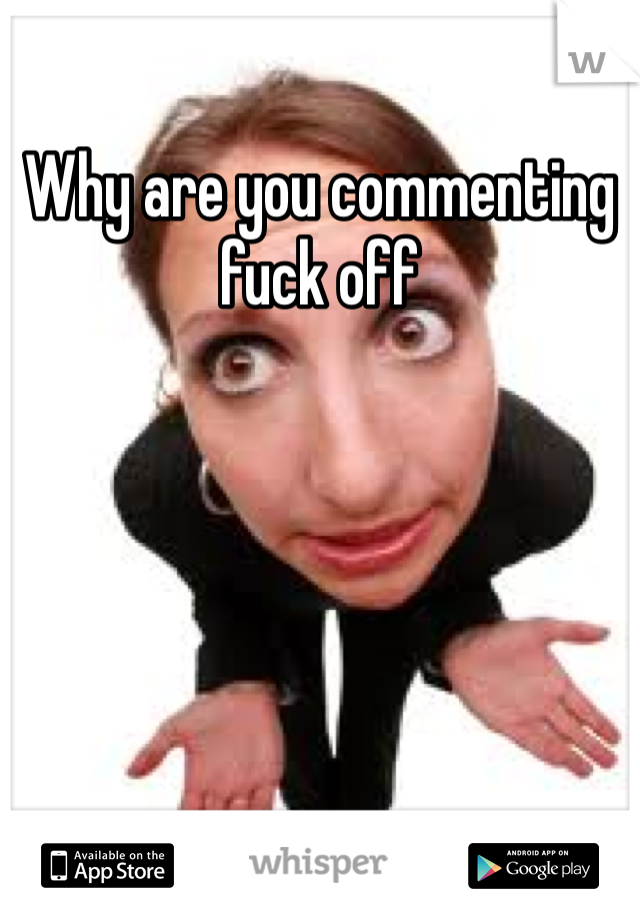 Why are you commenting fuck off 