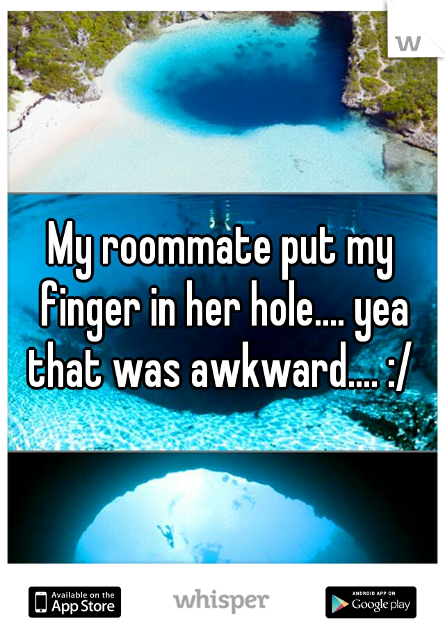 My roommate put my finger in her hole.... yea that was awkward.... :/ 