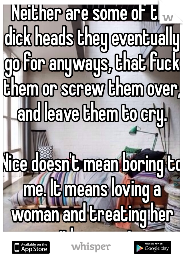 Neither are some of the dick heads they eventually go for anyways, that fuck them or screw them over, and leave them to cry.

Nice doesn't mean boring to me. It means loving a woman and treating her with respect.