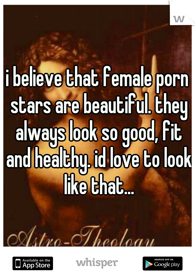 i believe that female porn stars are beautiful. they always look so good, fit and healthy. id love to look like that...
