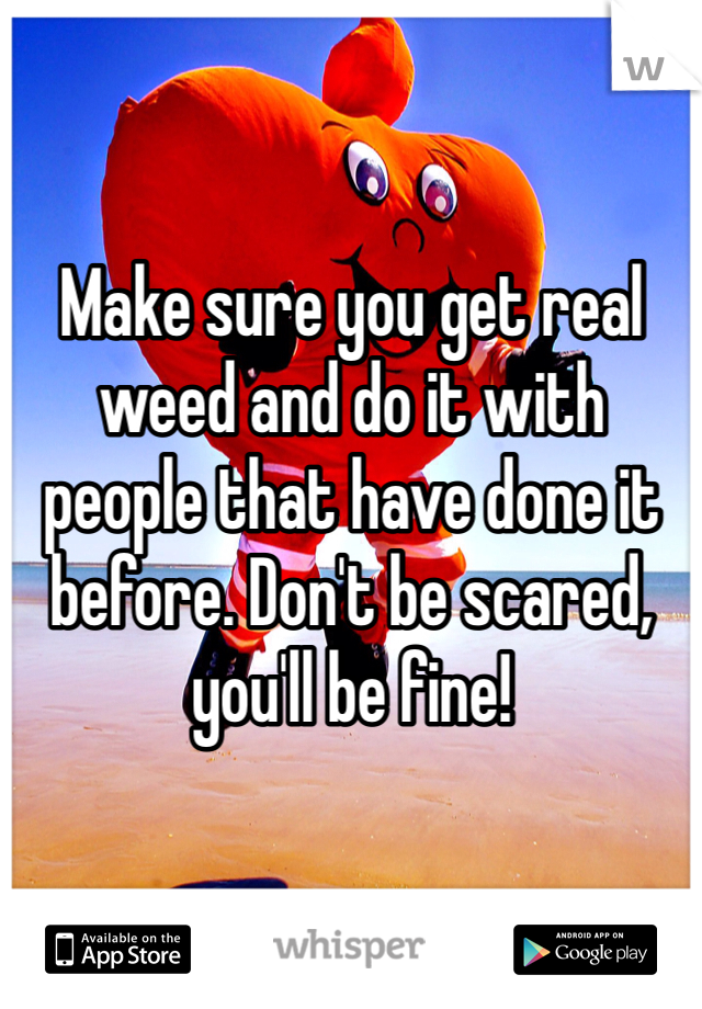 Make sure you get real weed and do it with people that have done it before. Don't be scared, you'll be fine!