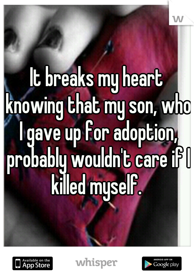 It breaks my heart knowing that my son, who I gave up for adoption, probably wouldn't care if I killed myself. 