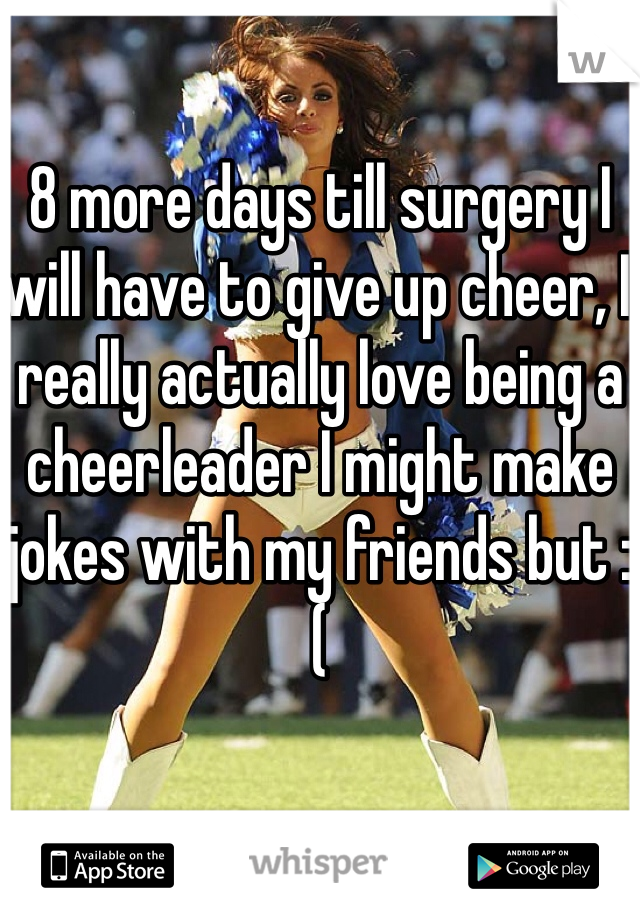 8 more days till surgery I will have to give up cheer, I really actually love being a cheerleader I might make jokes with my friends but :(