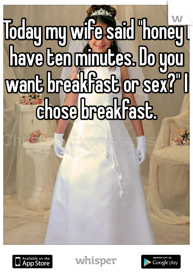 Today my wife said "honey I have ten minutes. Do you want breakfast or sex?" I chose breakfast.