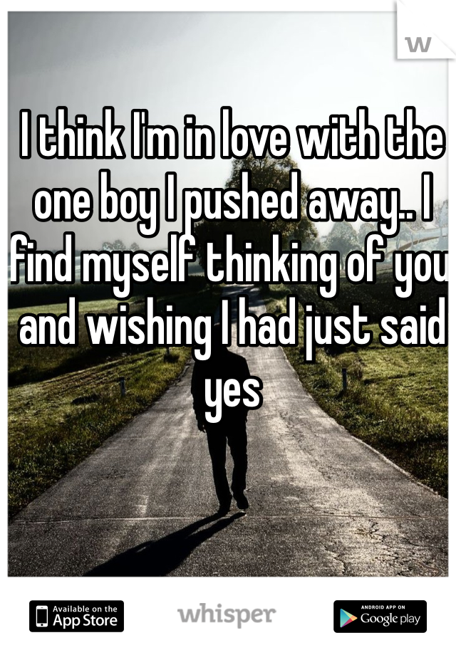 I think I'm in love with the one boy I pushed away.. I find myself thinking of you and wishing I had just said yes