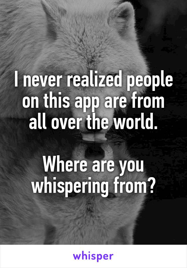 I never realized people on this app are from all over the world.

Where are you whispering from?