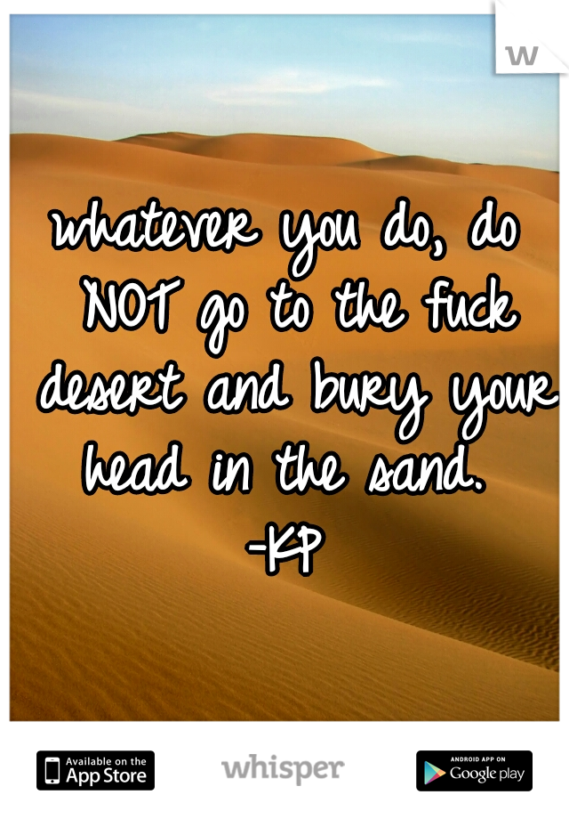 whatever you do, do NOT go to the fuck desert and bury your head in the sand. 
-KP