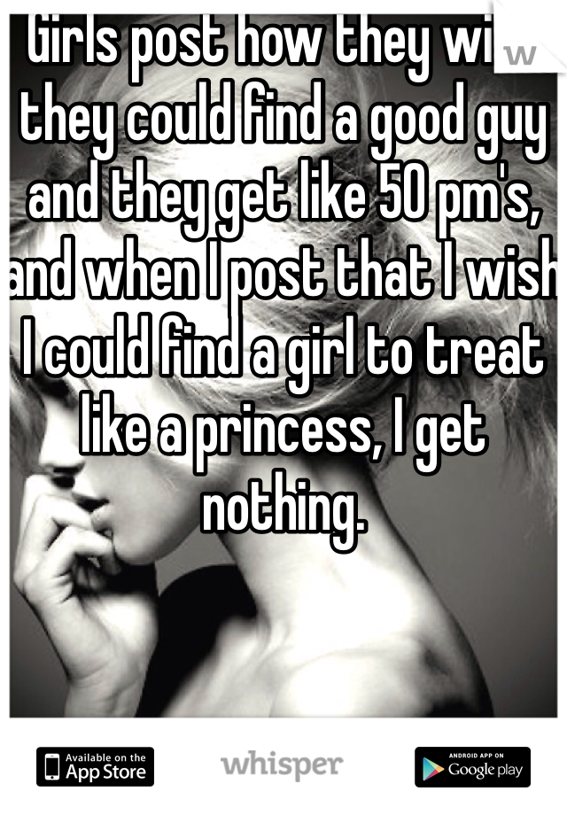Girls post how they wish they could find a good guy and they get like 50 pm's, and when I post that I wish I could find a girl to treat like a princess, I get nothing.