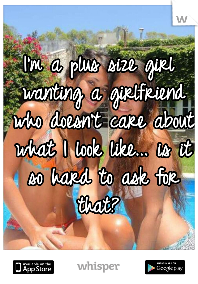 I'm a plus size girl wanting a girlfriend who doesn't care about what I look like... is it so hard to ask for that? 
