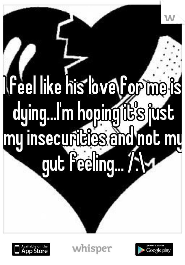 I feel like his love for me is dying...I'm hoping it's just my insecurities and not my gut feeling... /.\