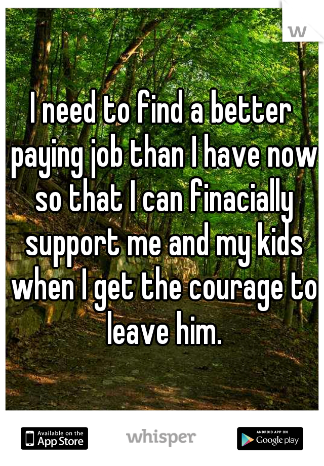 I need to find a better paying job than I have now so that I can finacially support me and my kids when I get the courage to leave him.