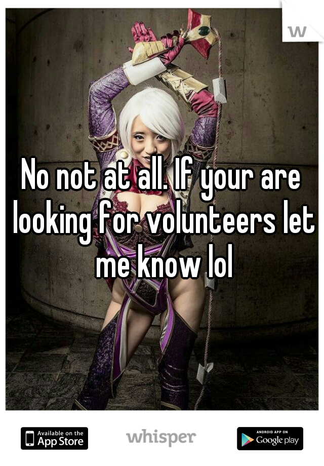 No not at all. If your are looking for volunteers let me know lol