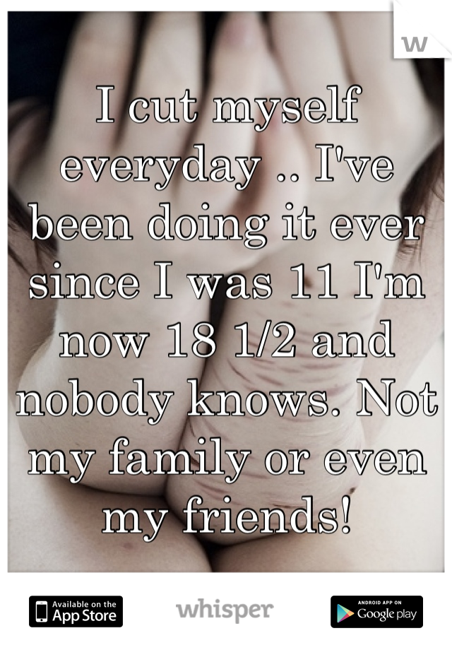 I cut myself everyday .. I've been doing it ever since I was 11 I'm now 18 1/2 and nobody knows. Not my family or even my friends!
