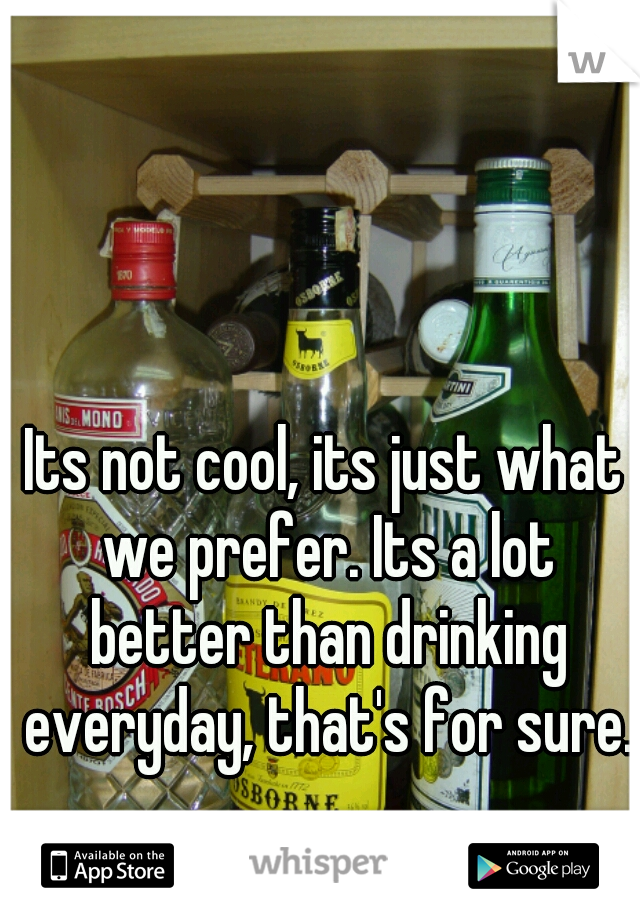 Its not cool, its just what we prefer. Its a lot better than drinking everyday, that's for sure.