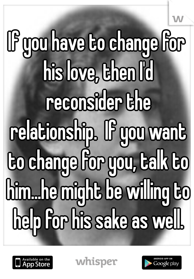 If you have to change for his love, then I'd reconsider the relationship.  If you want to change for you, talk to him...he might be willing to help for his sake as well.