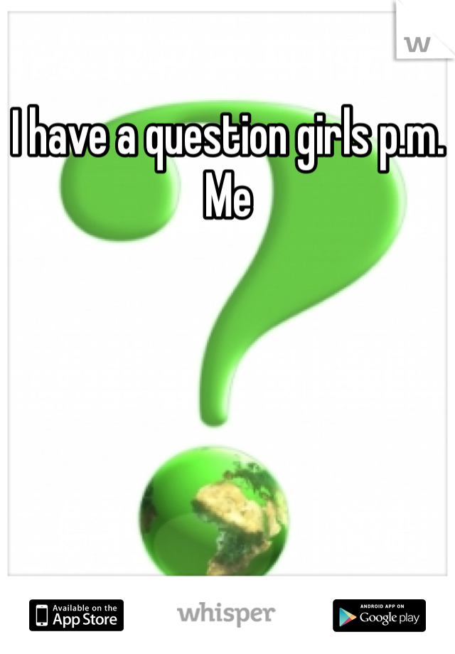 I have a question girls p.m. Me 
