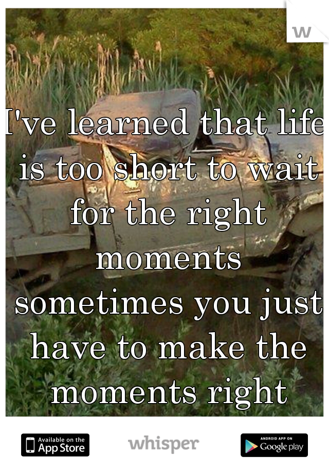 I've learned that life is too short to wait for the right moments sometimes you just have to make the moments right