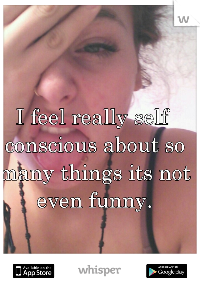 I feel really self conscious about so many things its not even funny.