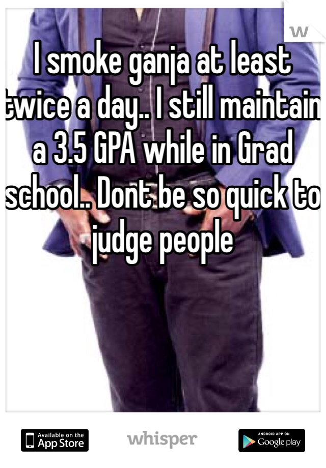I smoke ganja at least twice a day.. I still maintain a 3.5 GPA while in Grad school.. Dont be so quick to judge people 