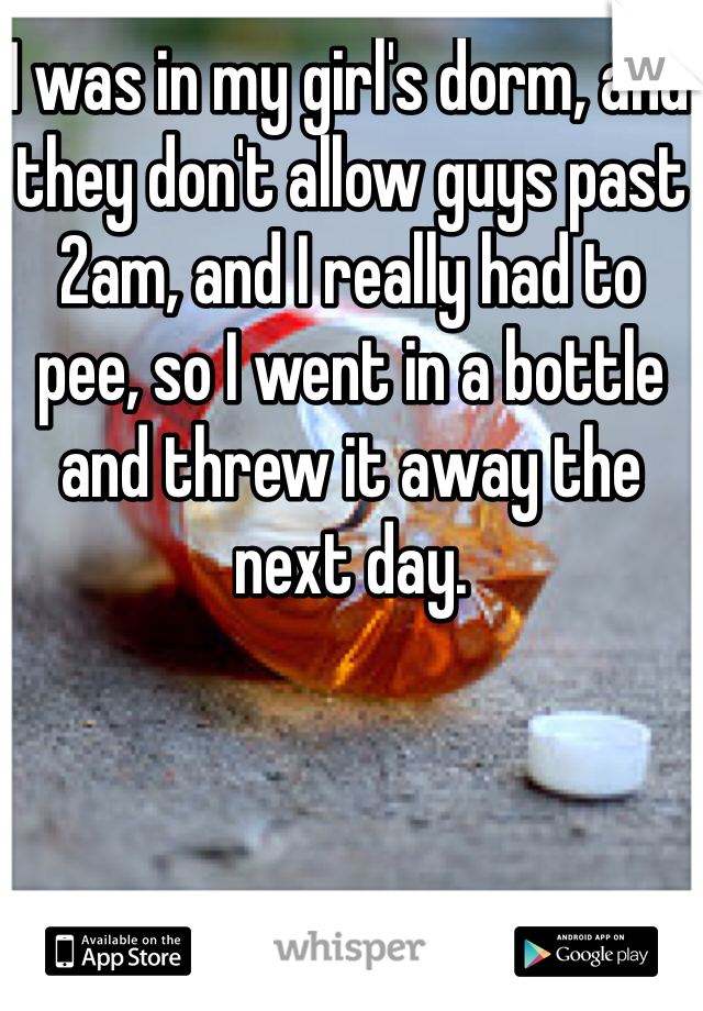I was in my girl's dorm, and they don't allow guys past 2am, and I really had to pee, so I went in a bottle and threw it away the next day.