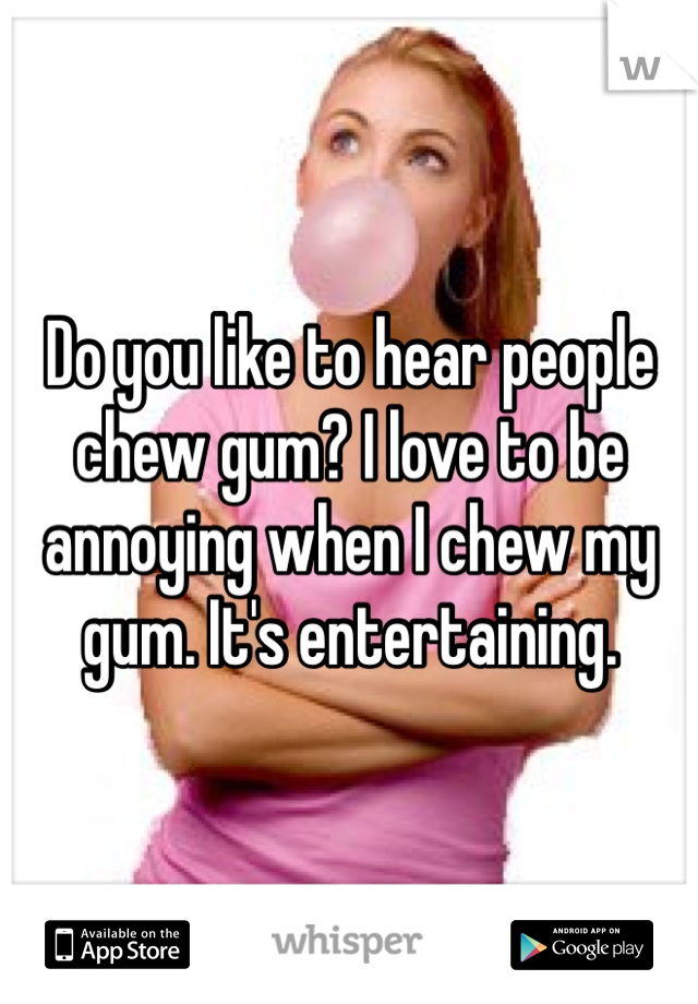 Do you like to hear people chew gum? I love to be annoying when I chew my gum. It's entertaining.