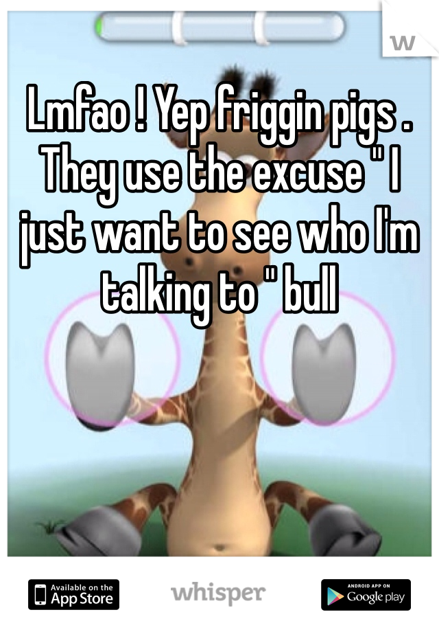 Lmfao ! Yep friggin pigs . They use the excuse " I just want to see who I'm talking to " bull 