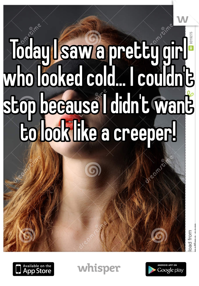 Today I saw a pretty girl who looked cold... I couldn't stop because I didn't want to look like a creeper!