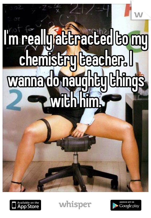 I'm really attracted to my chemistry teacher. I wanna do naughty things with him. 
