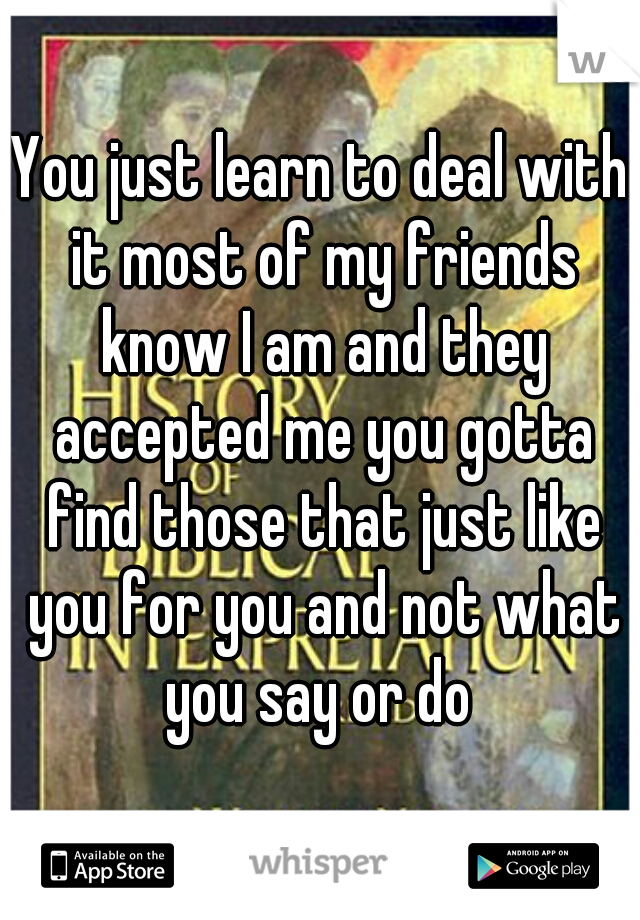 You just learn to deal with it most of my friends know I am and they accepted me you gotta find those that just like you for you and not what you say or do 