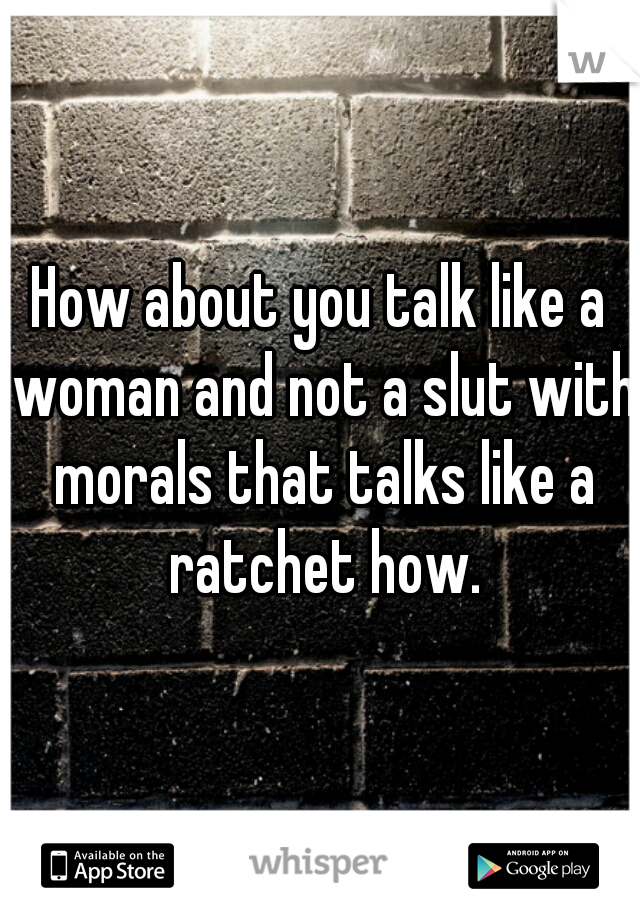 How about you talk like a woman and not a slut with morals that talks like a ratchet how.