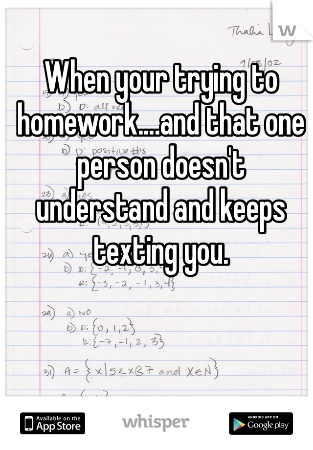 When your trying to homework....and that one person doesn't understand and keeps texting you. 