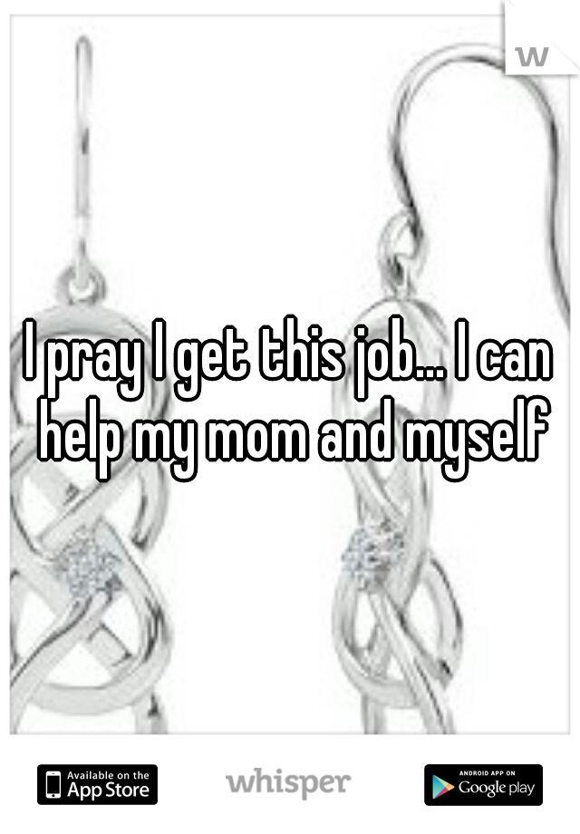 I pray I get this job... I can help my mom and myself