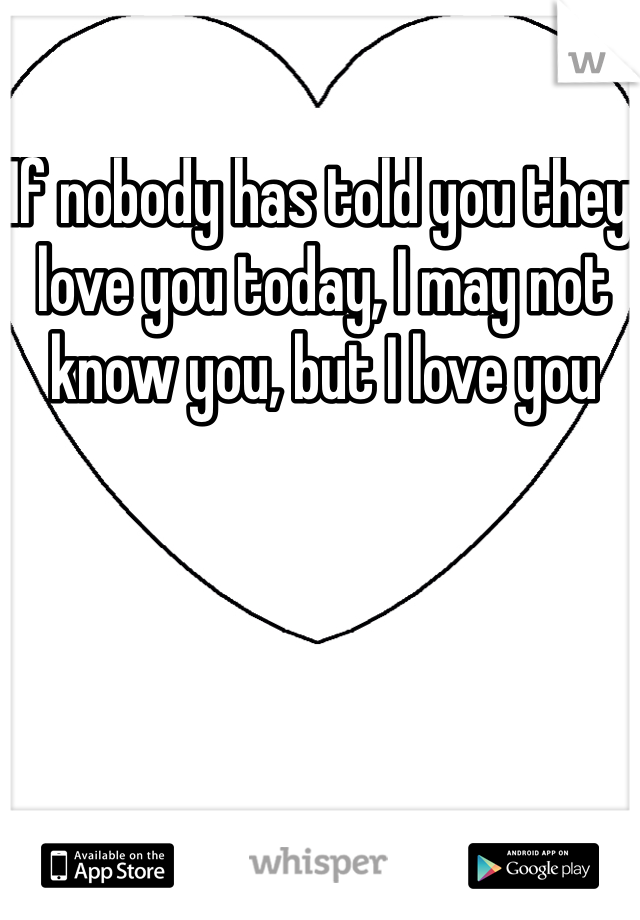 If nobody has told you they love you today, I may not know you, but I love you 