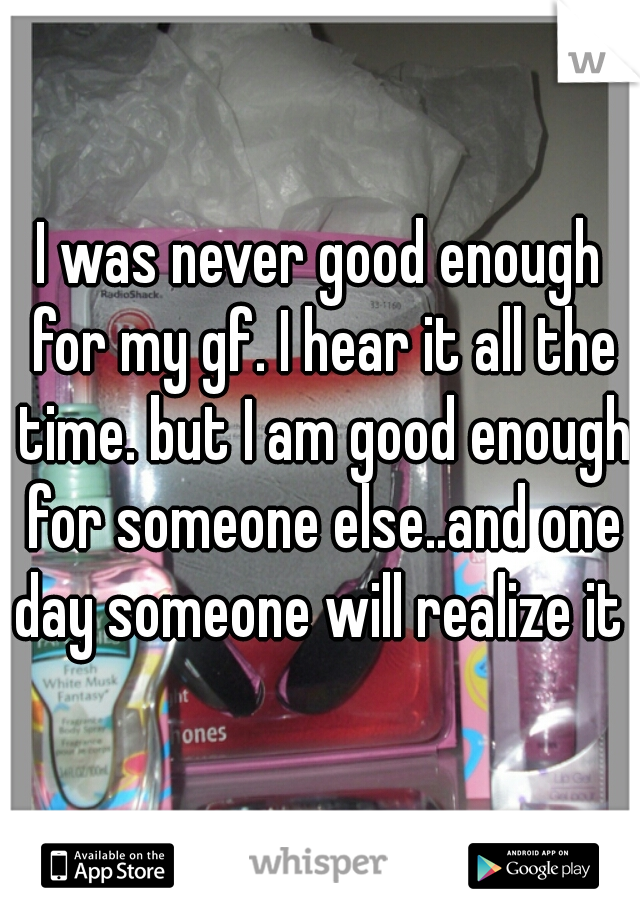 I was never good enough for my gf. I hear it all the time. but I am good enough for someone else..and one day someone will realize it 