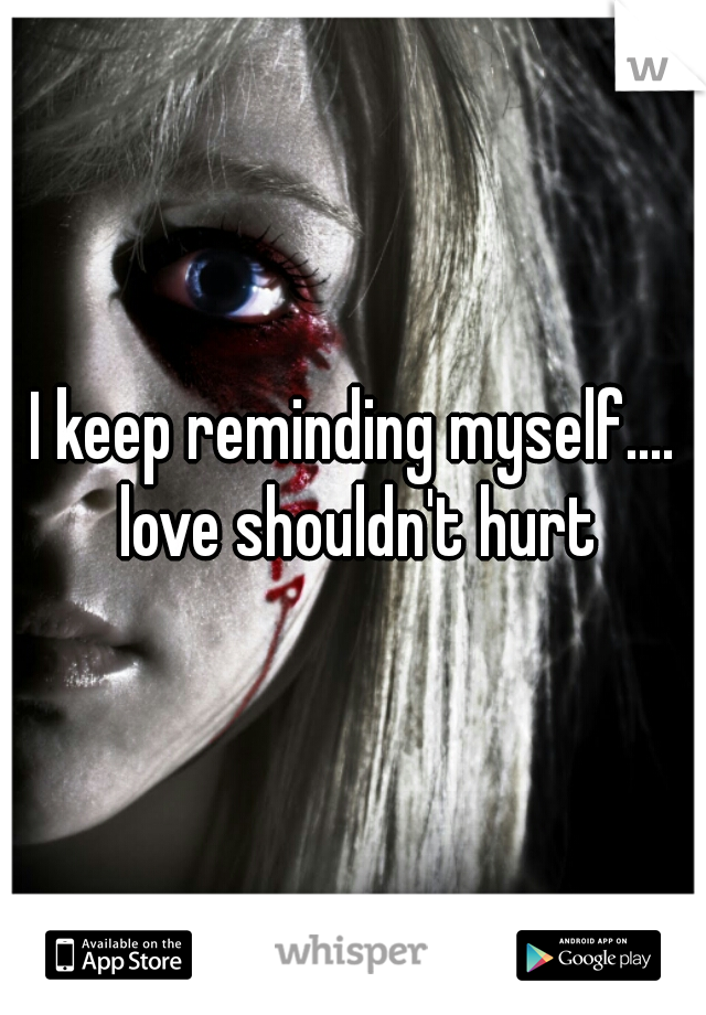 I keep reminding myself.... love shouldn't hurt