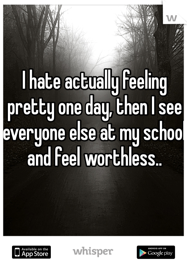 I hate actually feeling pretty one day, then I see everyone else at my school and feel worthless..
