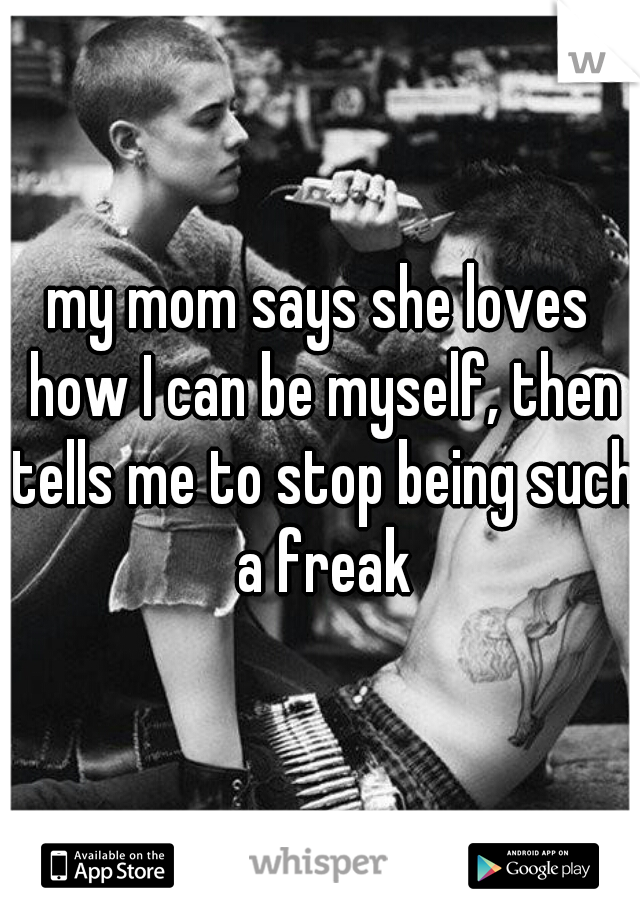 my mom says she loves how I can be myself, then tells me to stop being such a freak