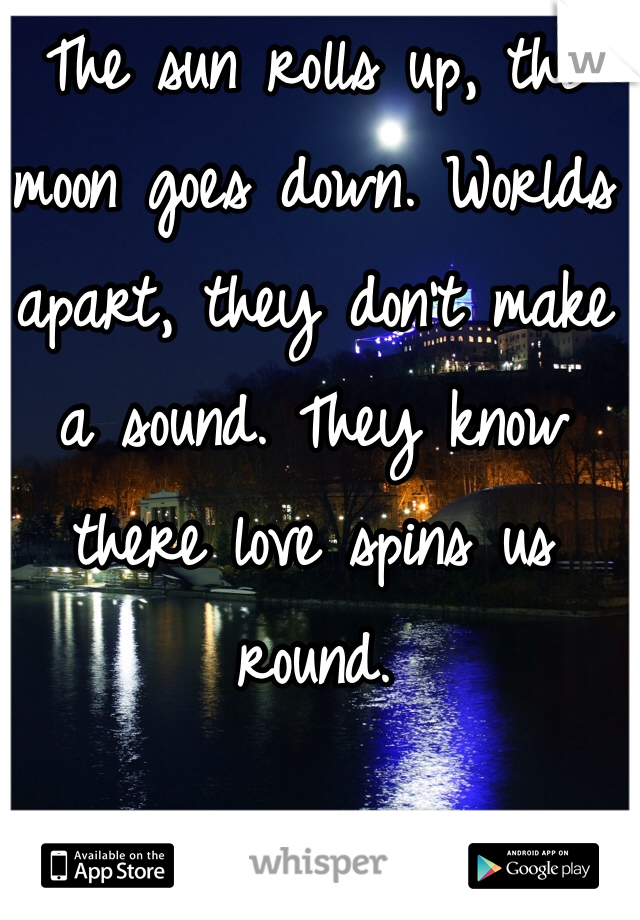 The sun rolls up, the moon goes down. Worlds apart, they don't make a sound. They know there love spins us round. 