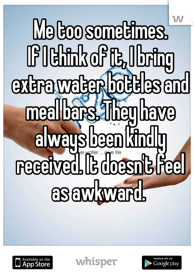 Me too sometimes.
If I think of it, I bring extra water bottles and meal bars. They have always been kindly received. It doesn't feel as awkward. 