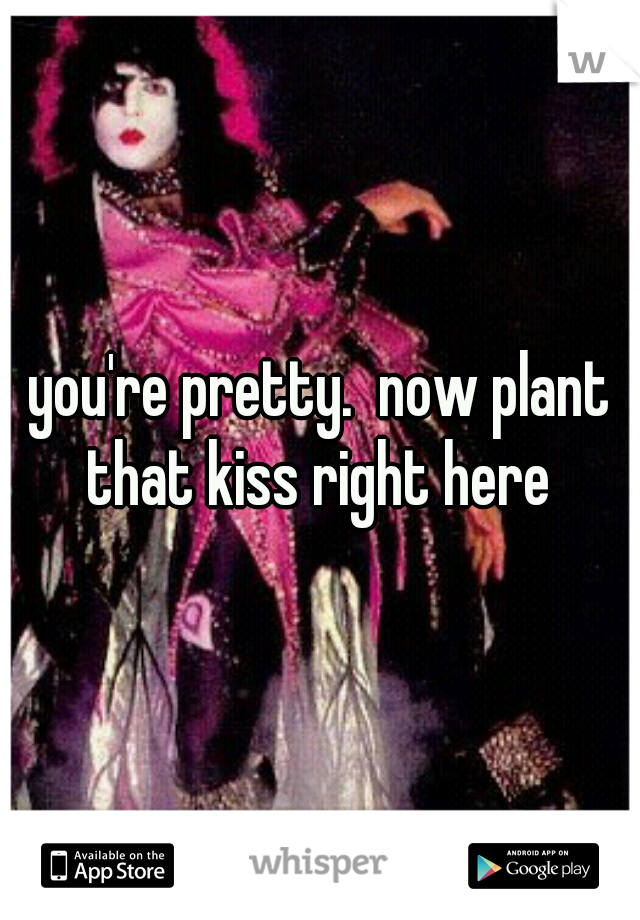 you're pretty.  now plant that kiss right here 
